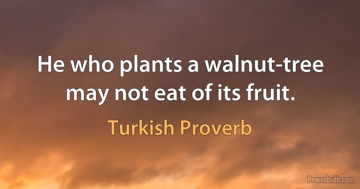 He who plants a walnut-tree may not eat of its fruit. (Turkish Proverb)