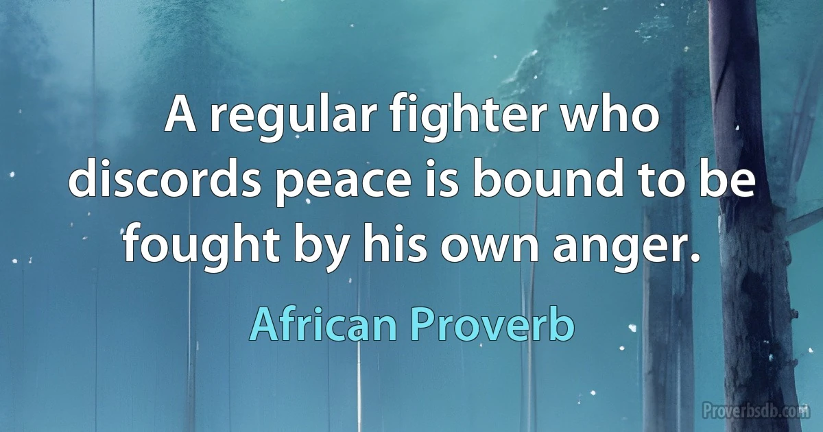 A regular fighter who discords peace is bound to be fought by his own anger. (African Proverb)