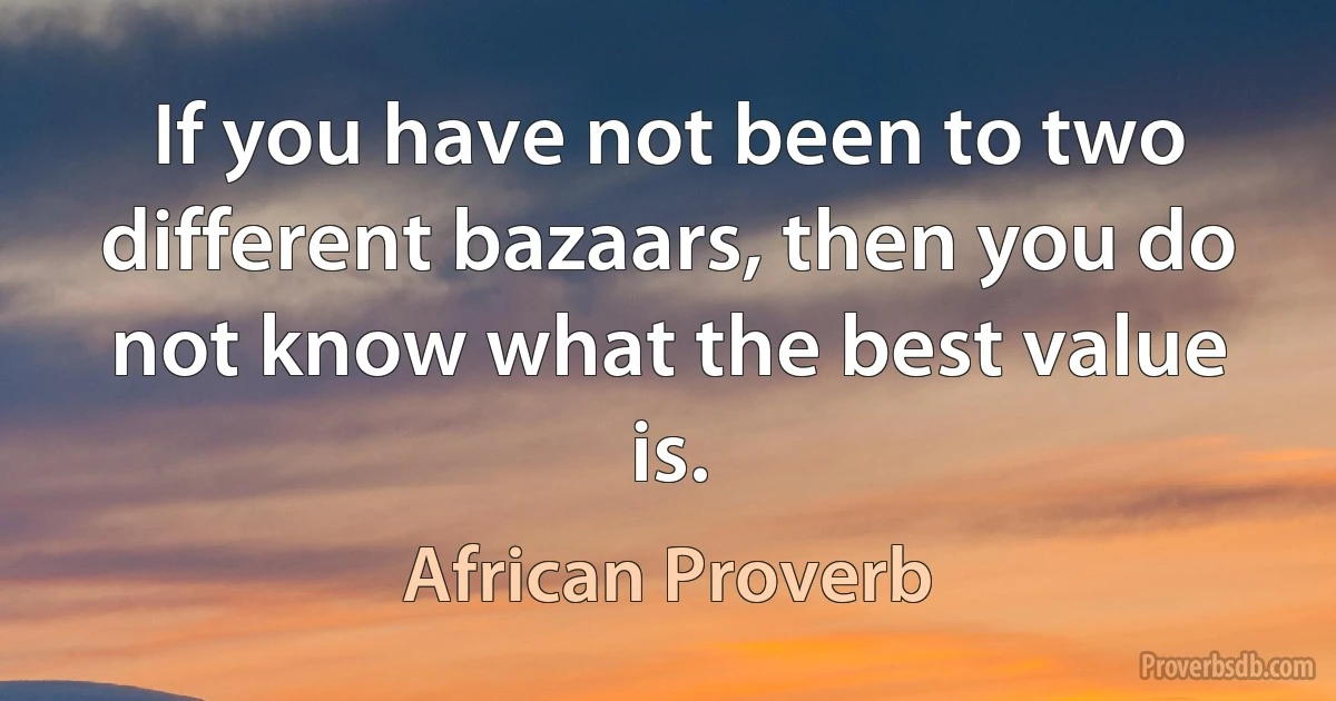 If you have not been to two different bazaars, then you do not know what the best value is. (African Proverb)