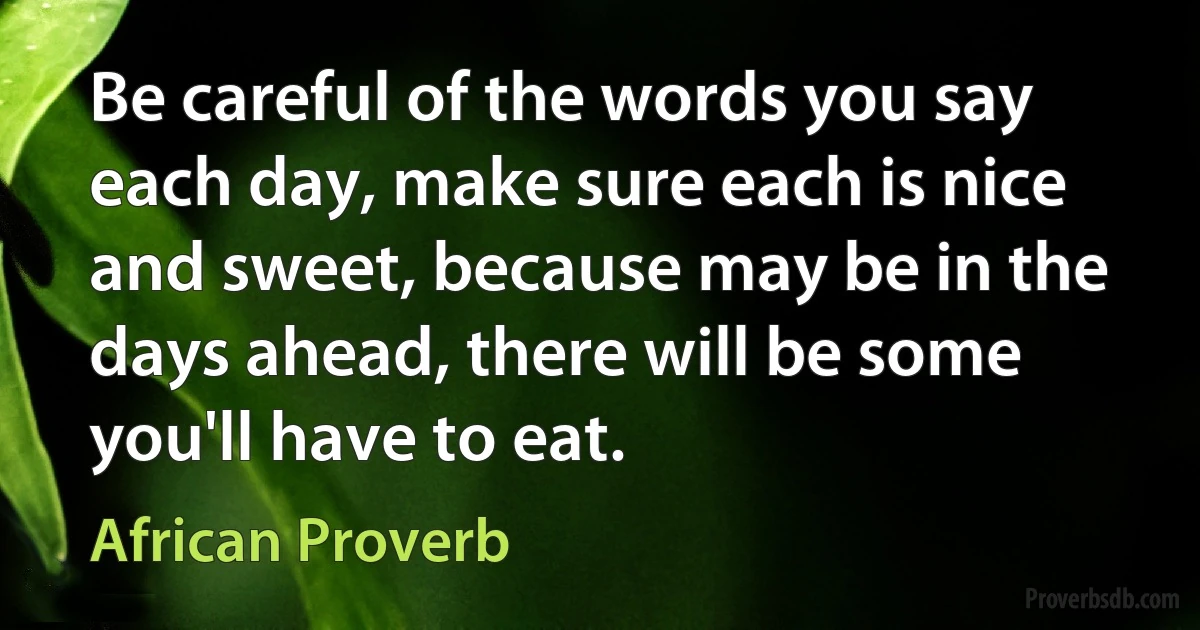 Be careful of the words you say each day, make sure each is nice and sweet, because may be in the days ahead, there will be some you'll have to eat. (African Proverb)