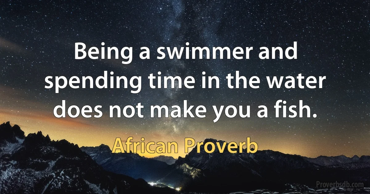 Being a swimmer and spending time in the water does not make you a fish. (African Proverb)