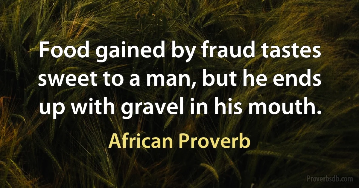 Food gained by fraud tastes sweet to a man, but he ends up with gravel in his mouth. (African Proverb)