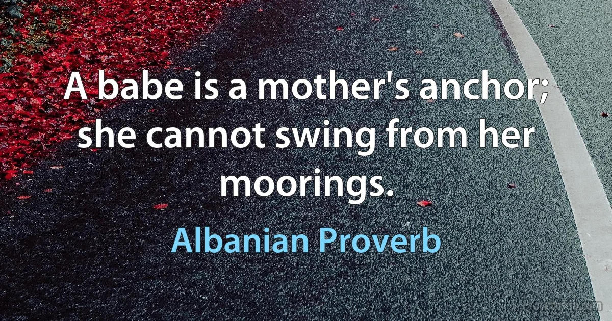 A babe is a mother's anchor; she cannot swing from her moorings. (Albanian Proverb)