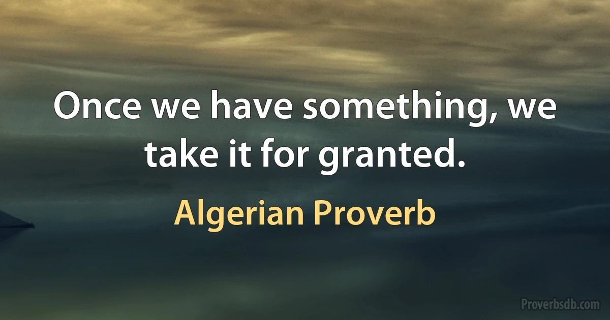 Once we have something, we take it for granted. (Algerian Proverb)