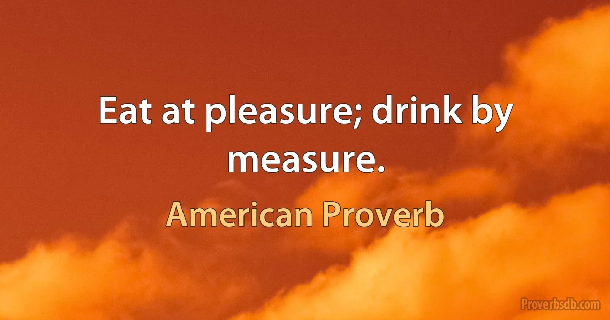 Eat at pleasure; drink by measure. (American Proverb)