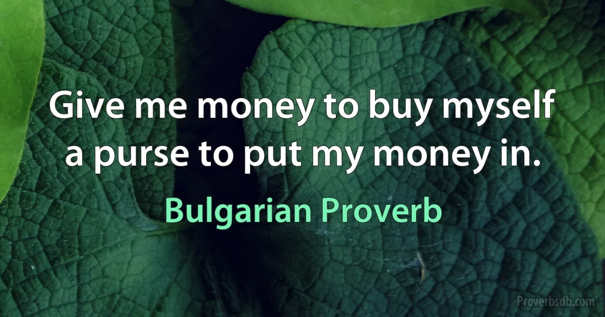 Give me money to buy myself a purse to put my money in. (Bulgarian Proverb)