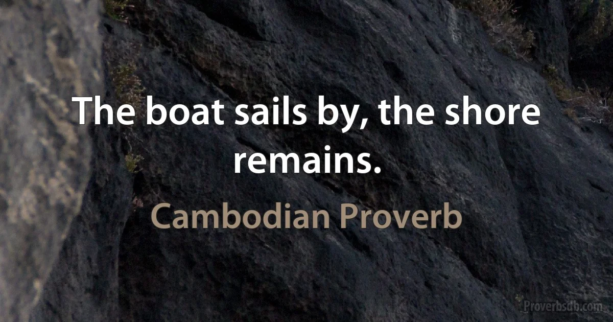 The boat sails by, the shore remains. (Cambodian Proverb)