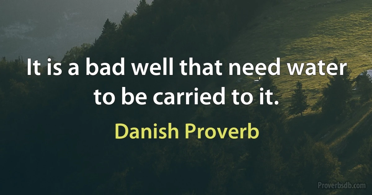 It is a bad well that need water to be carried to it. (Danish Proverb)