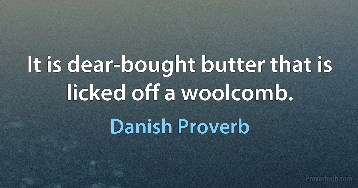 It is dear-bought butter that is licked off a woolcomb. (Danish Proverb)