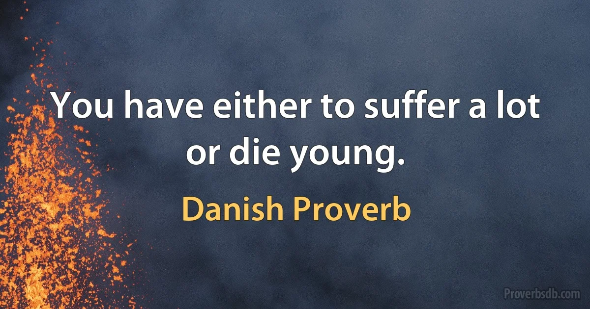 You have either to suffer a lot or die young. (Danish Proverb)