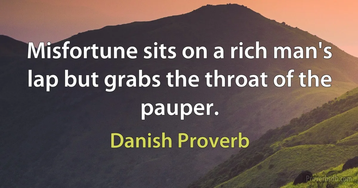 Misfortune sits on a rich man's lap but grabs the throat of the pauper. (Danish Proverb)