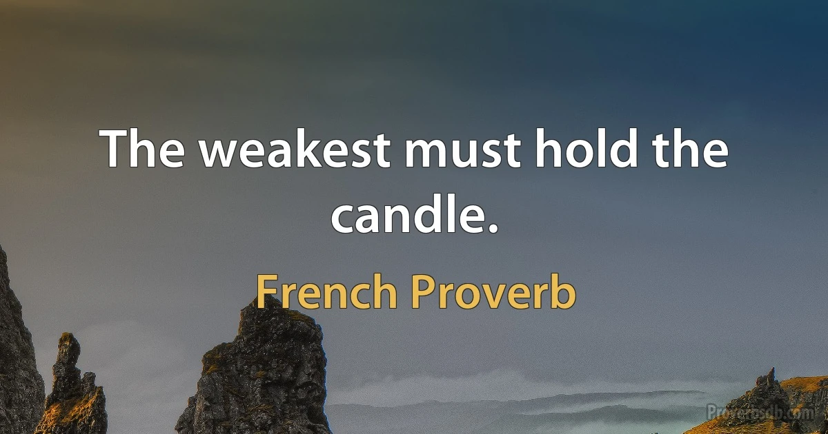 The weakest must hold the candle. (French Proverb)