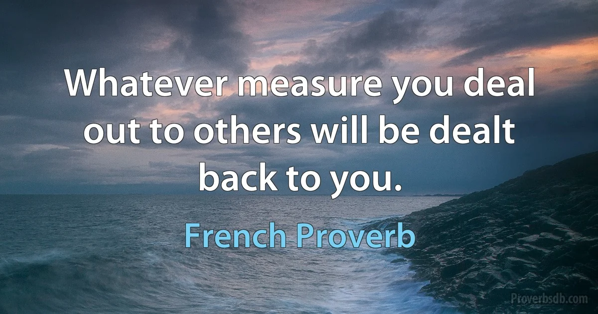 Whatever measure you deal out to others will be dealt back to you. (French Proverb)