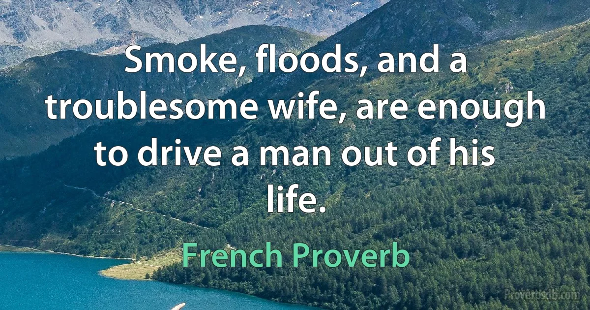 Smoke, floods, and a troublesome wife, are enough to drive a man out of his life. (French Proverb)