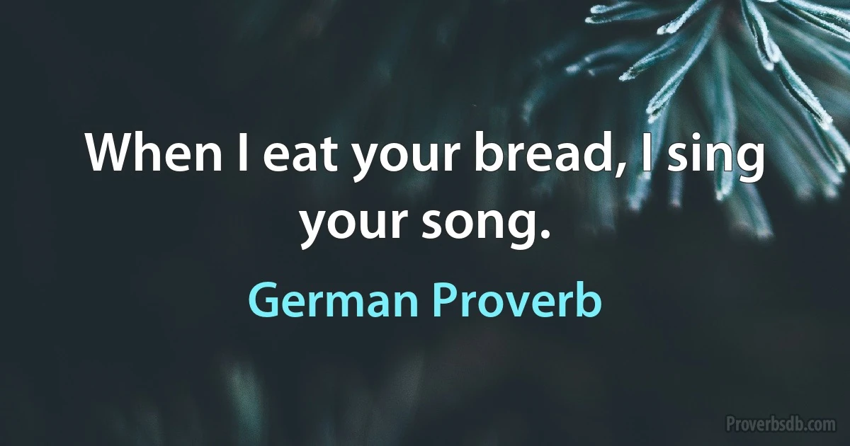 When I eat your bread, I sing your song. (German Proverb)