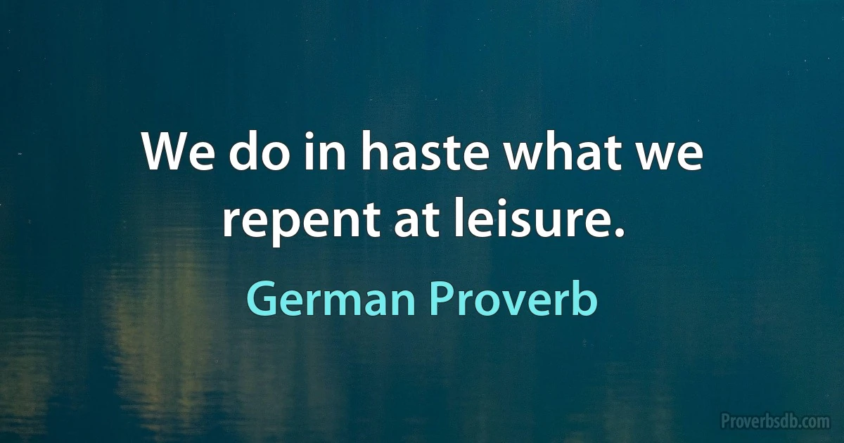 We do in haste what we repent at leisure. (German Proverb)