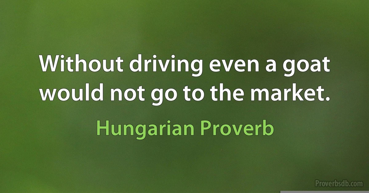 Without driving even a goat would not go to the market. (Hungarian Proverb)