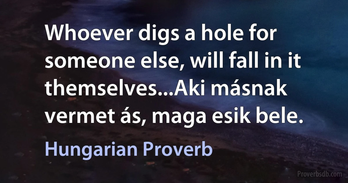 Whoever digs a hole for someone else, will fall in it themselves...Aki másnak vermet ás, maga esik bele. (Hungarian Proverb)