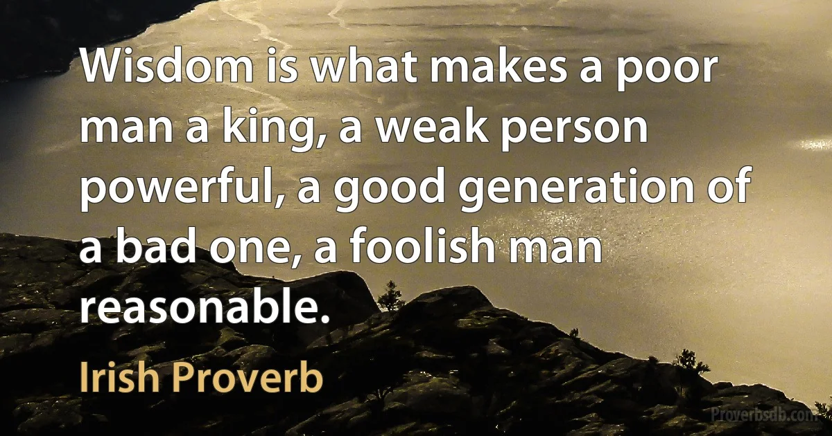 Wisdom is what makes a poor man a king, a weak person powerful, a good generation of a bad one, a foolish man reasonable. (Irish Proverb)