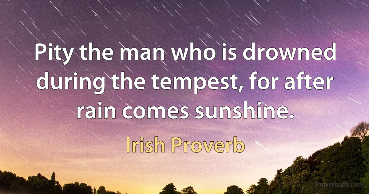 Pity the man who is drowned during the tempest, for after rain comes sunshine. (Irish Proverb)