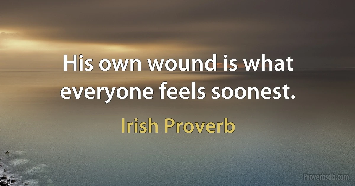 His own wound is what everyone feels soonest. (Irish Proverb)