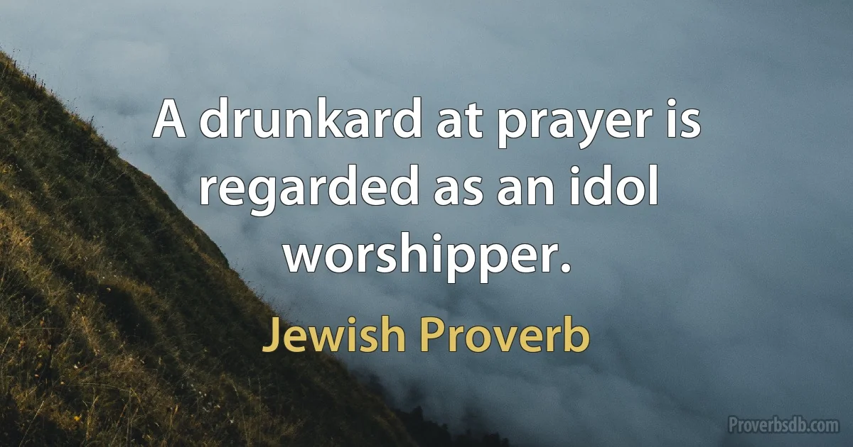 A drunkard at prayer is regarded as an idol worshipper. (Jewish Proverb)