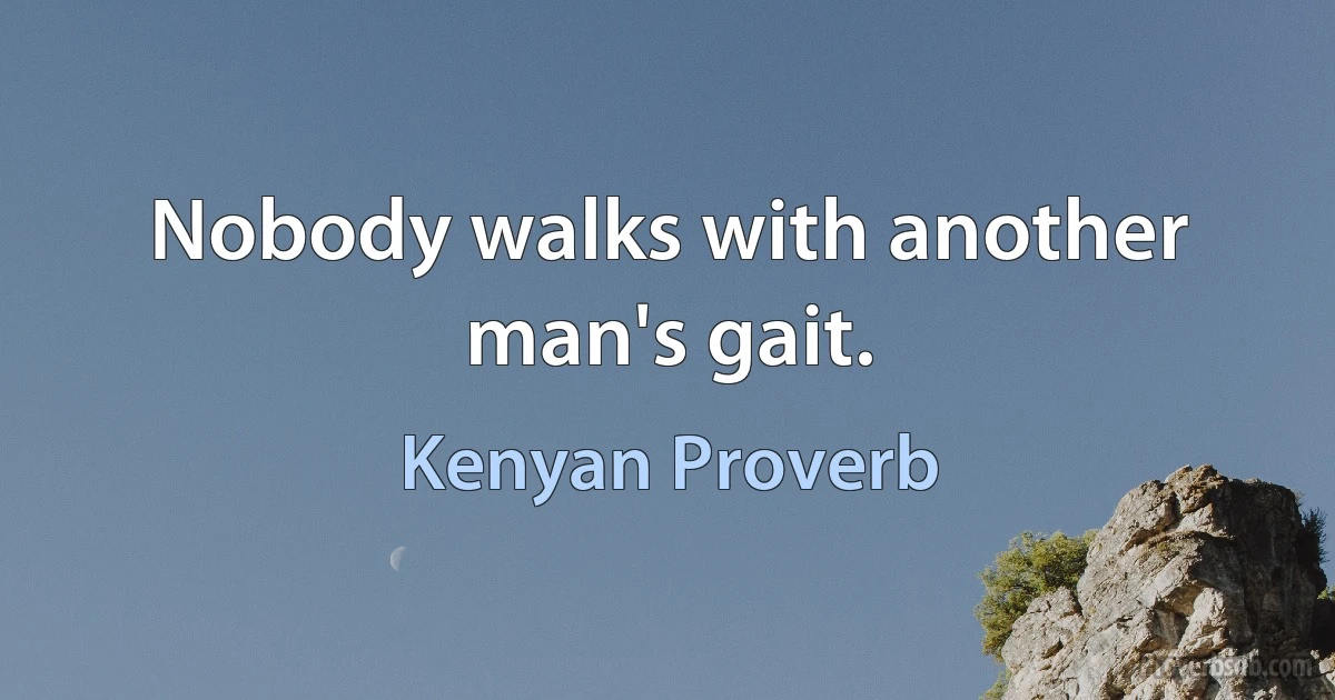 Nobody walks with another man's gait. (Kenyan Proverb)