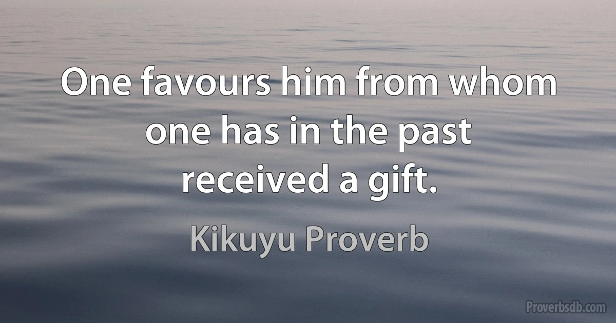 One favours him from whom one has in the past received a gift. (Kikuyu Proverb)