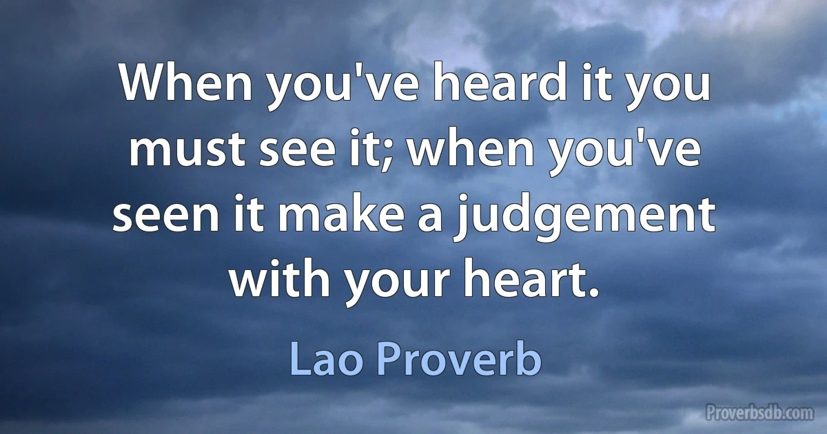 When you've heard it you must see it; when you've seen it make a judgement with your heart. (Lao Proverb)