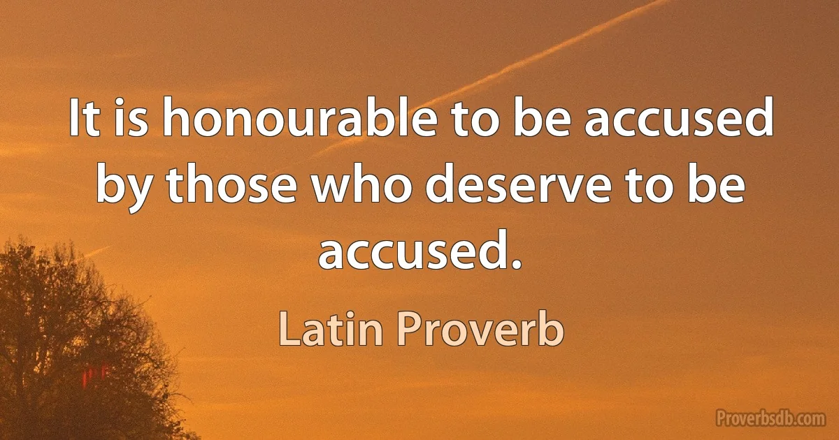 It is honourable to be accused by those who deserve to be accused. (Latin Proverb)