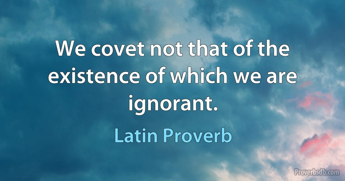 We covet not that of the existence of which we are ignorant. (Latin Proverb)