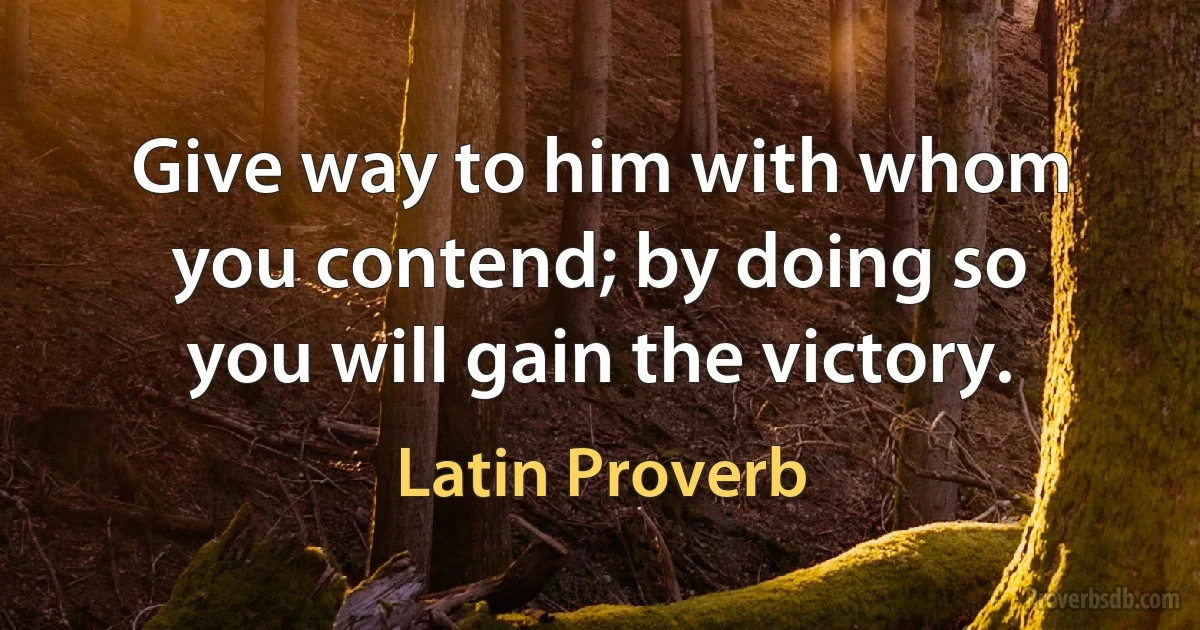 Give way to him with whom you contend; by doing so you will gain the victory. (Latin Proverb)