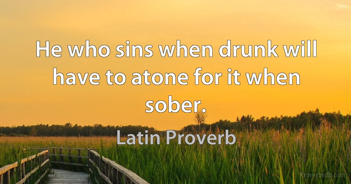 He who sins when drunk will have to atone for it when sober. (Latin Proverb)