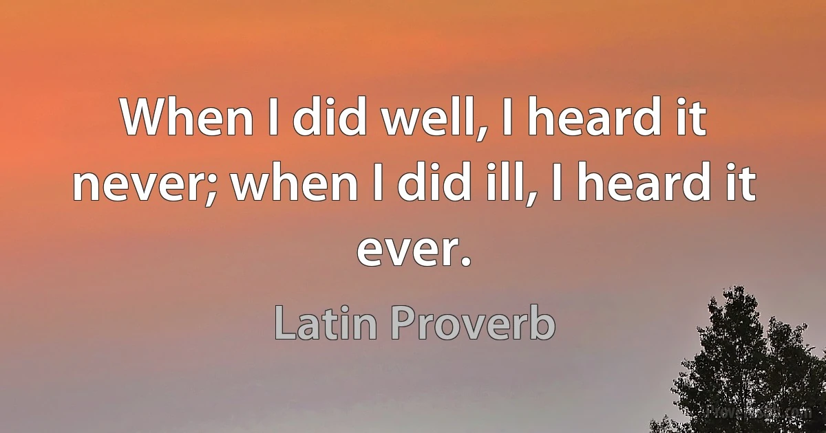 When I did well, I heard it never; when I did ill, I heard it ever. (Latin Proverb)