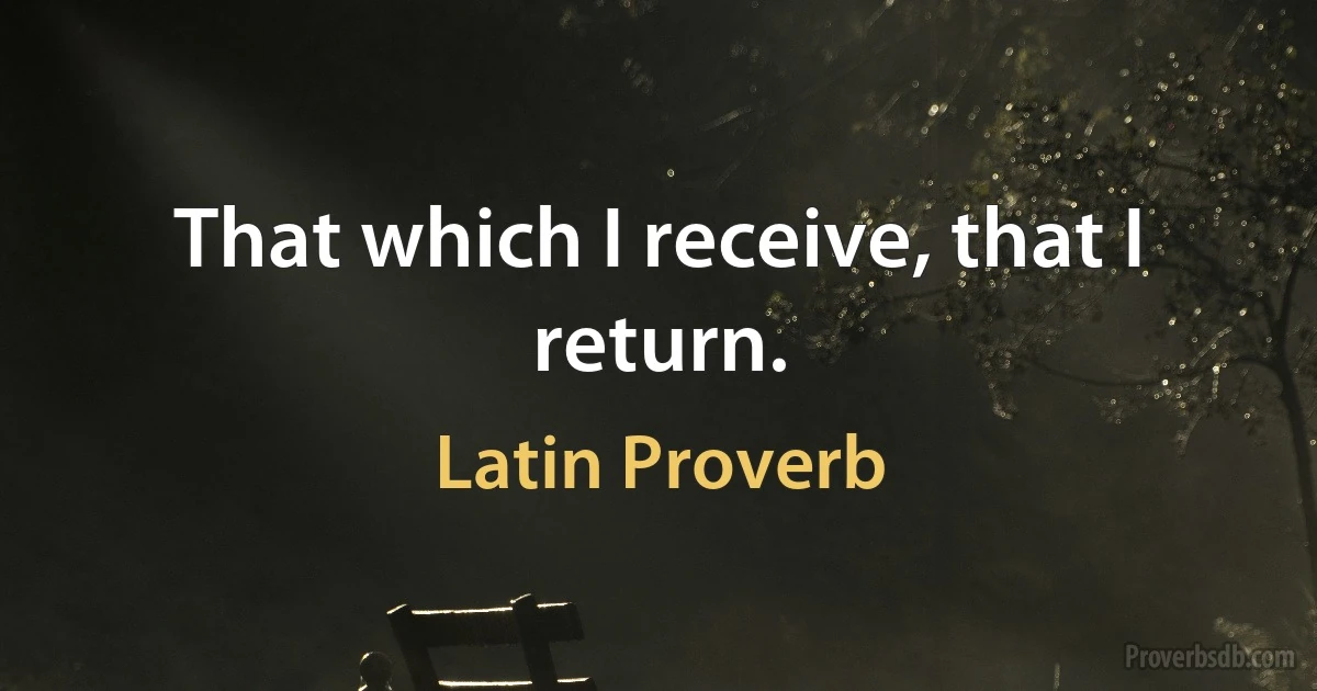 That which I receive, that I return. (Latin Proverb)