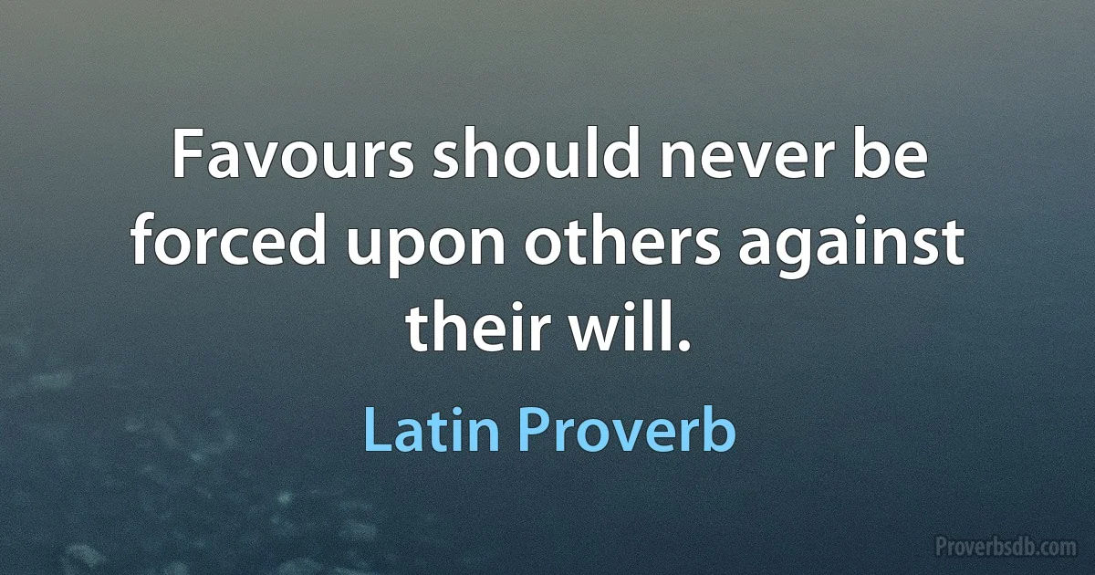 Favours should never be forced upon others against their will. (Latin Proverb)