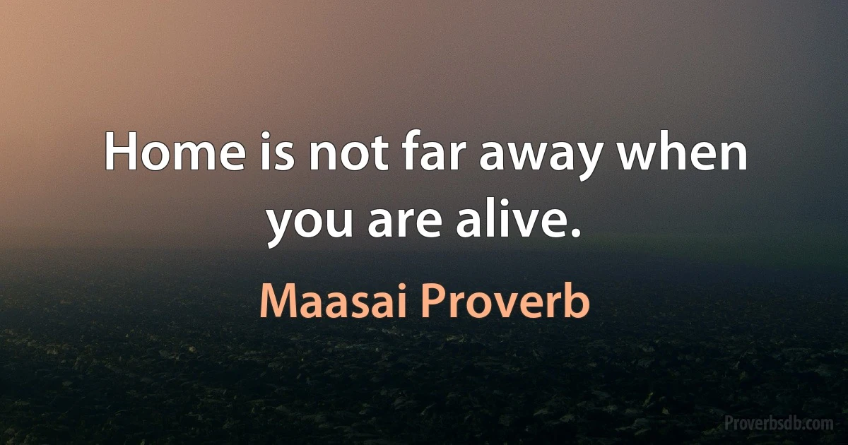 Home is not far away when you are alive. (Maasai Proverb)