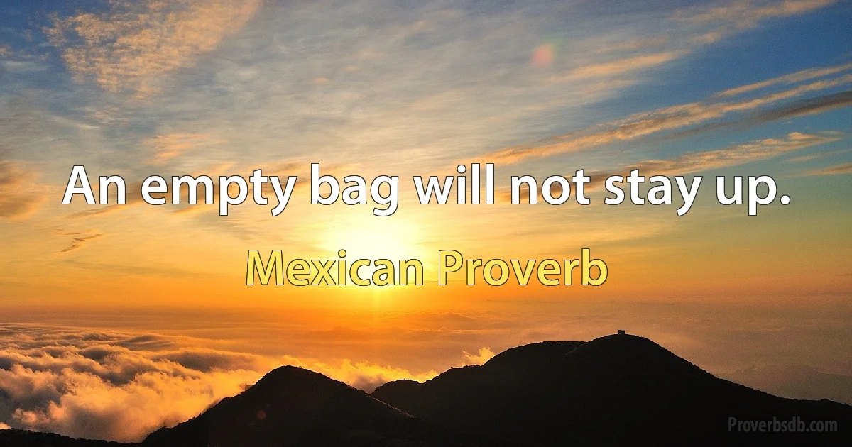 An empty bag will not stay up. (Mexican Proverb)