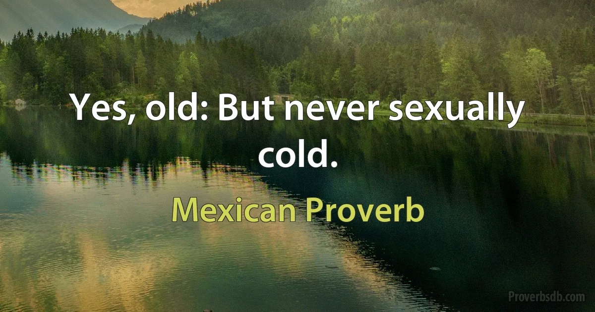 Yes, old: But never sexually cold. (Mexican Proverb)