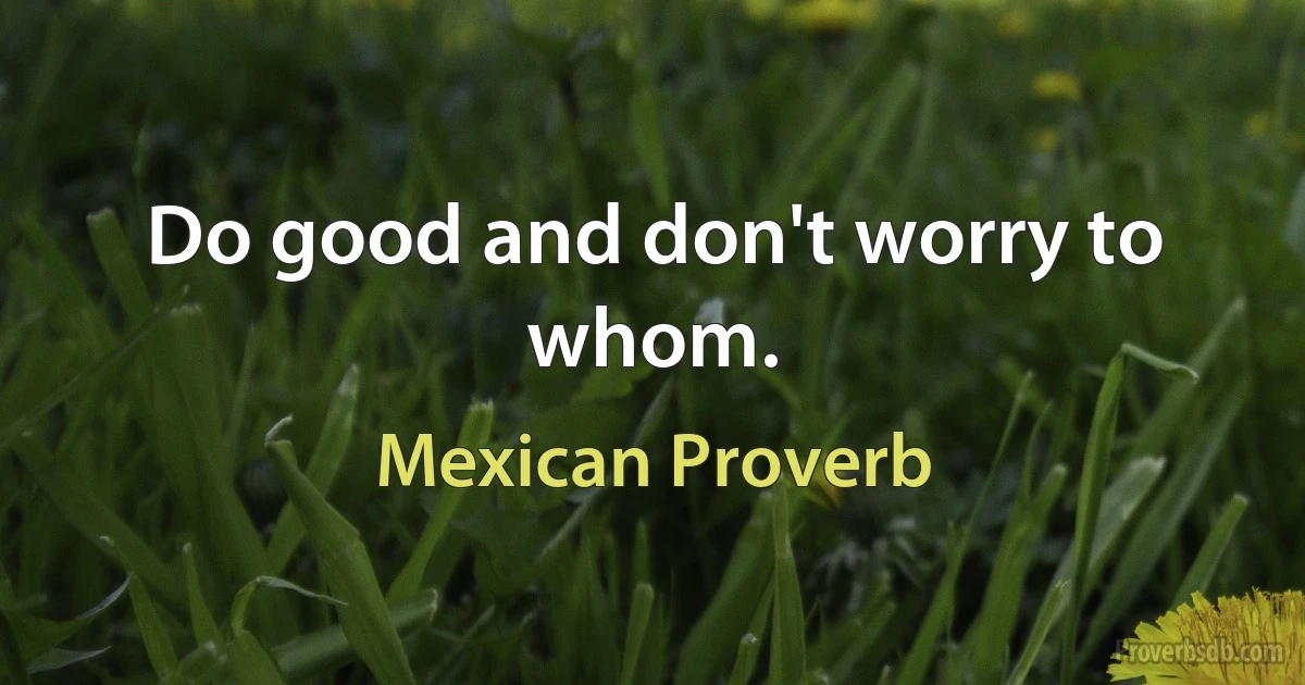 Do good and don't worry to whom. (Mexican Proverb)