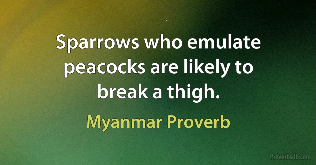 Sparrows who emulate peacocks are likely to break a thigh. (Myanmar Proverb)