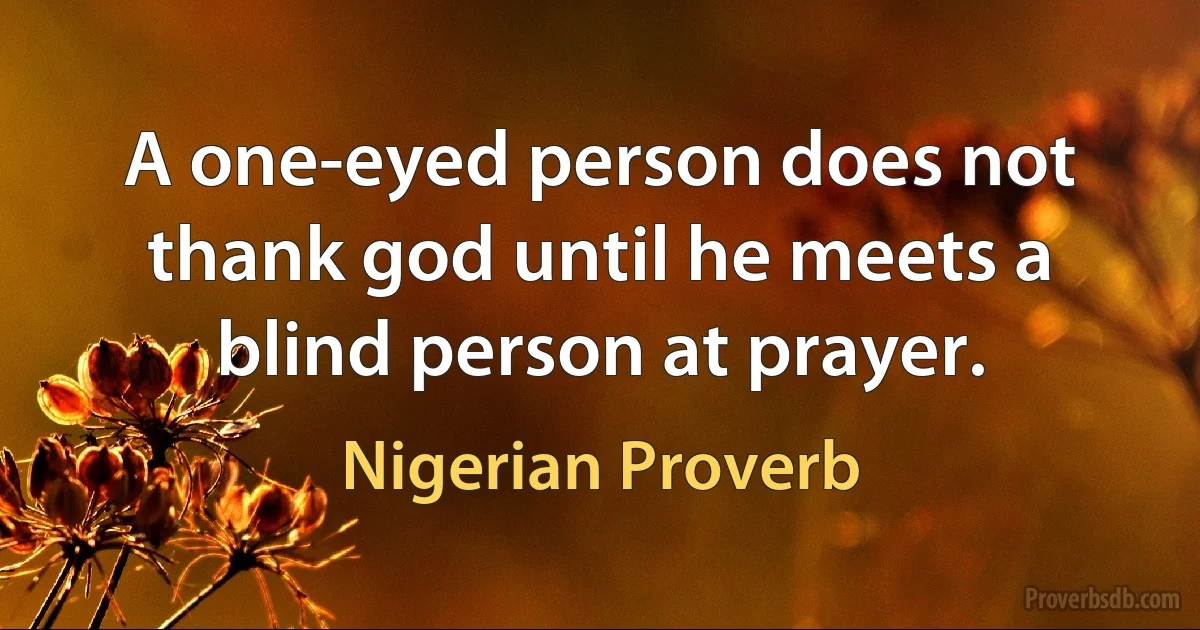 A one-eyed person does not thank god until he meets a blind person at prayer. (Nigerian Proverb)