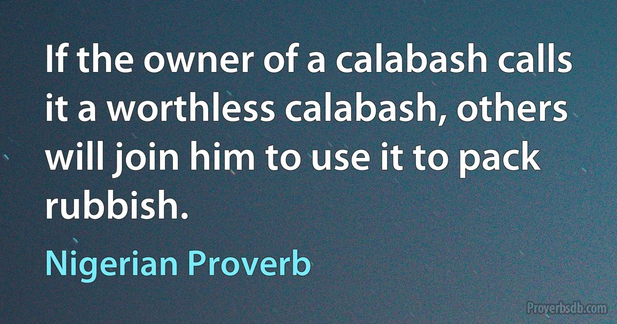 If the owner of a calabash calls it a worthless calabash, others will join him to use it to pack rubbish. (Nigerian Proverb)