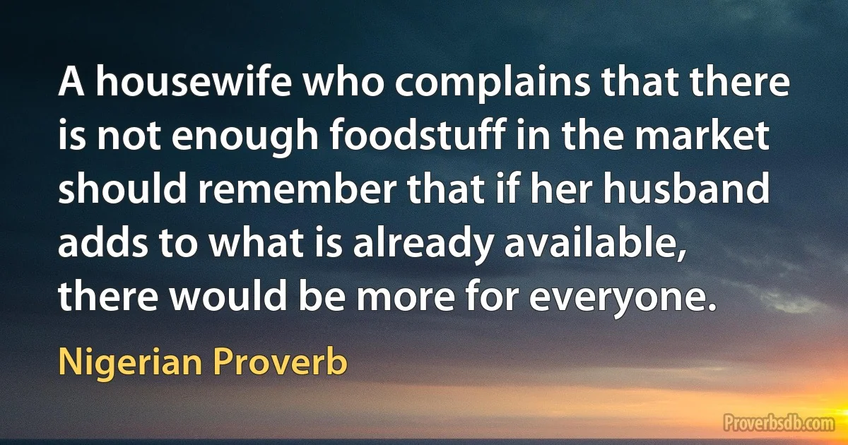 A housewife who complains that there is not enough foodstuff in the market should remember that if her husband adds to what is already available, there would be more for everyone. (Nigerian Proverb)