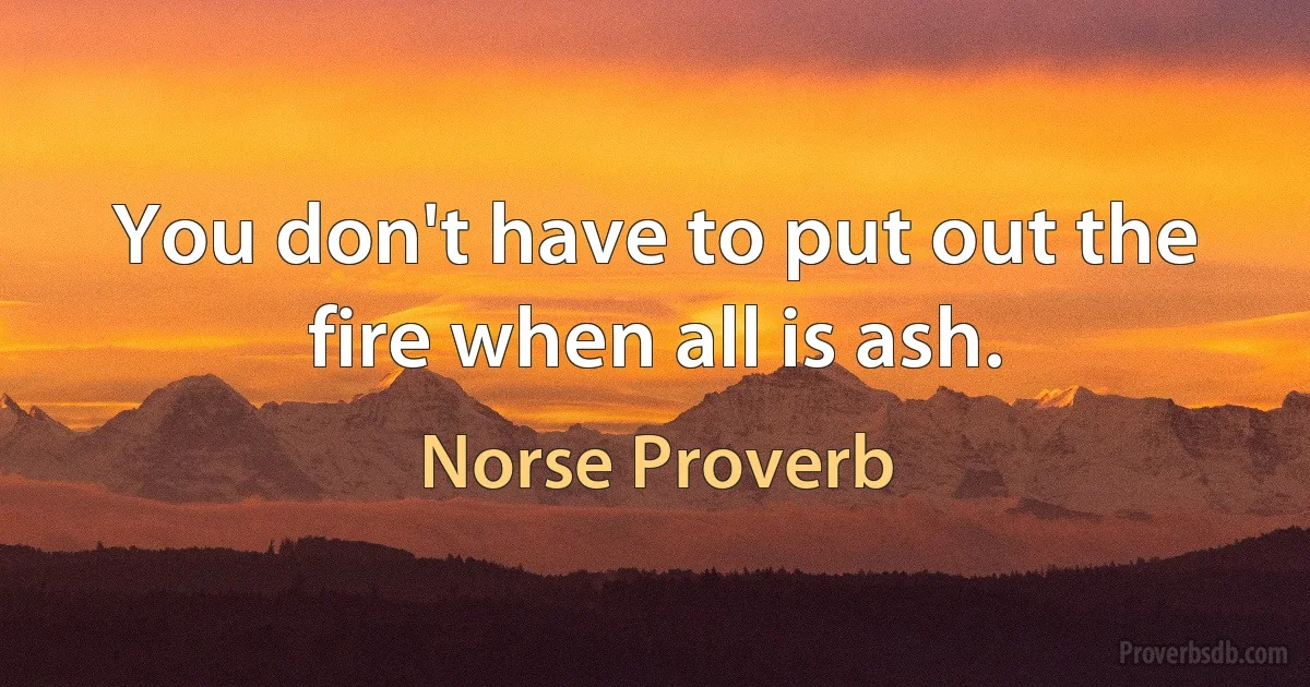 You don't have to put out the fire when all is ash. (Norse Proverb)