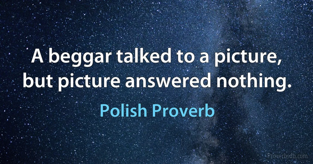 A beggar talked to a picture, but picture answered nothing. (Polish Proverb)