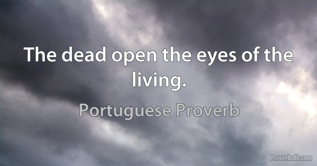 The dead open the eyes of the living. (Portuguese Proverb)