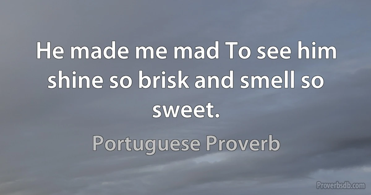 He made me mad To see him shine so brisk and smell so sweet. (Portuguese Proverb)