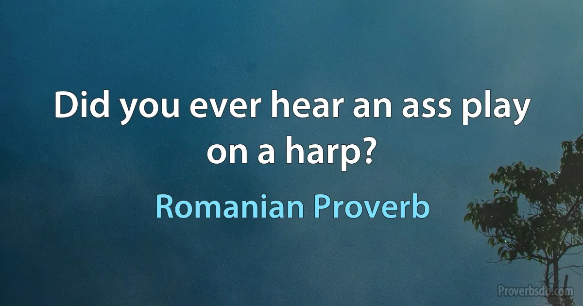 Did you ever hear an ass play on a harp? (Romanian Proverb)