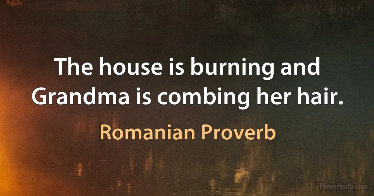 The house is burning and Grandma is combing her hair. (Romanian Proverb)